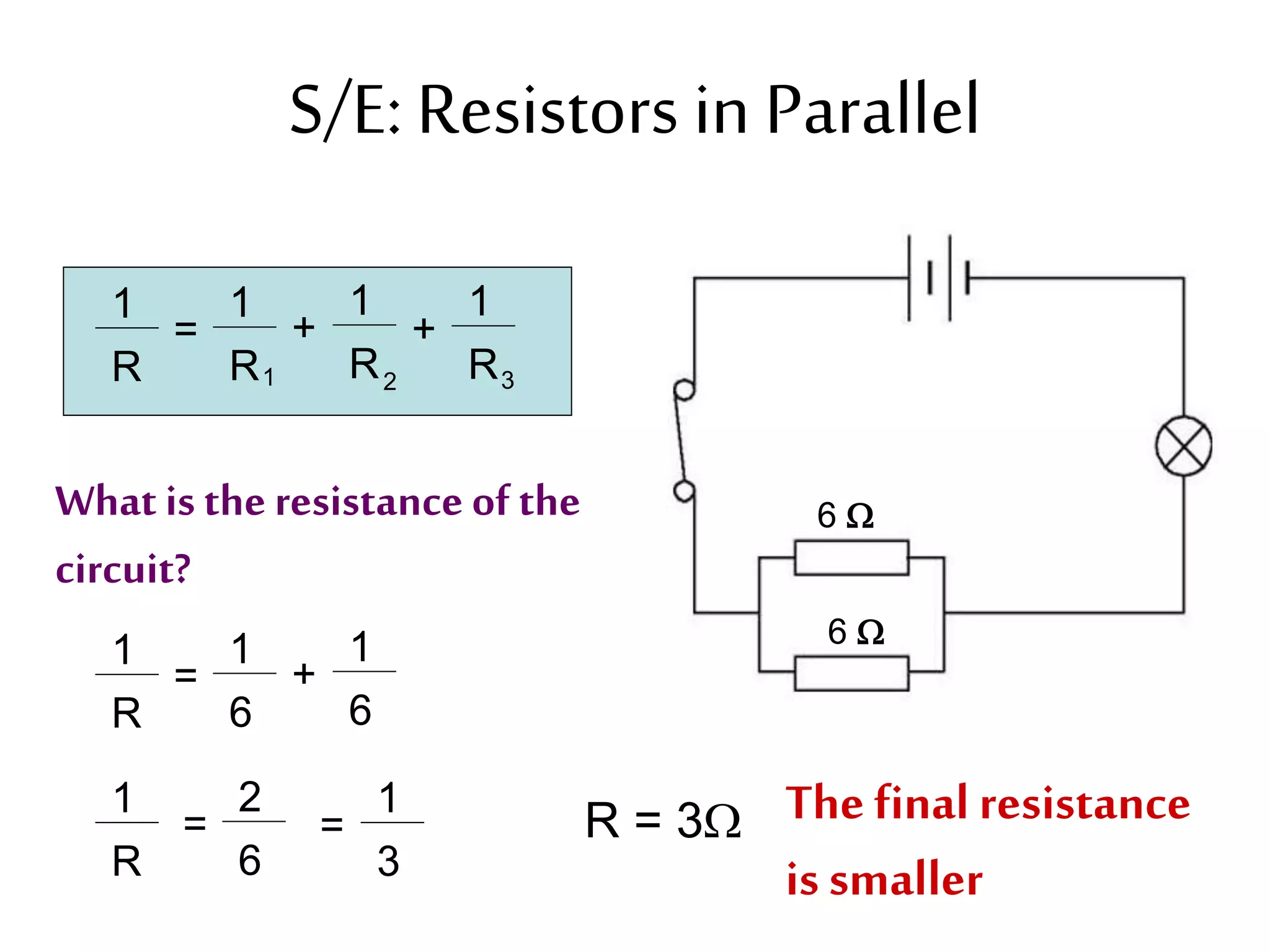 S/E: Resistors in Parallel 
6  
6  
1 
R 
= 
1 
R 
1 
R 
1 
R 
+ + 
1 2 3 
What is the resistance of the 
circuit? 
1 
R 
= 
1 
6 
1 
6 
+ 
1 
R 
= 
2 
6 
= R = 3 The final resistance 
1 
3 
is smaller 
 
