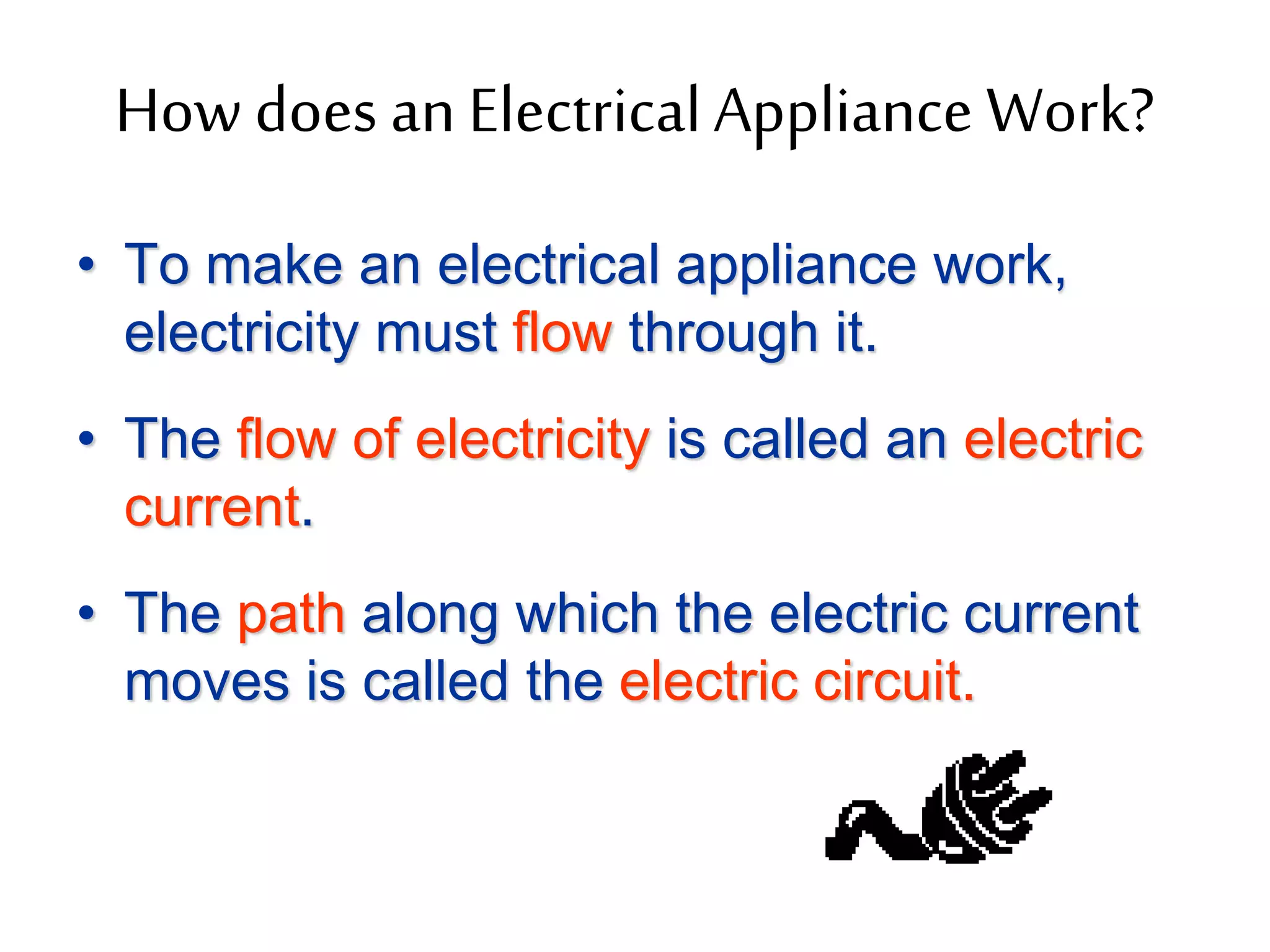 How does an Electrical Appliance Work? 
• To make an electrical appliance work, 
electricity must flow through it. 
• The flow of electricity is called an electric 
current. 
• The path along which the electric current 
moves is called the electric circuit. 
 