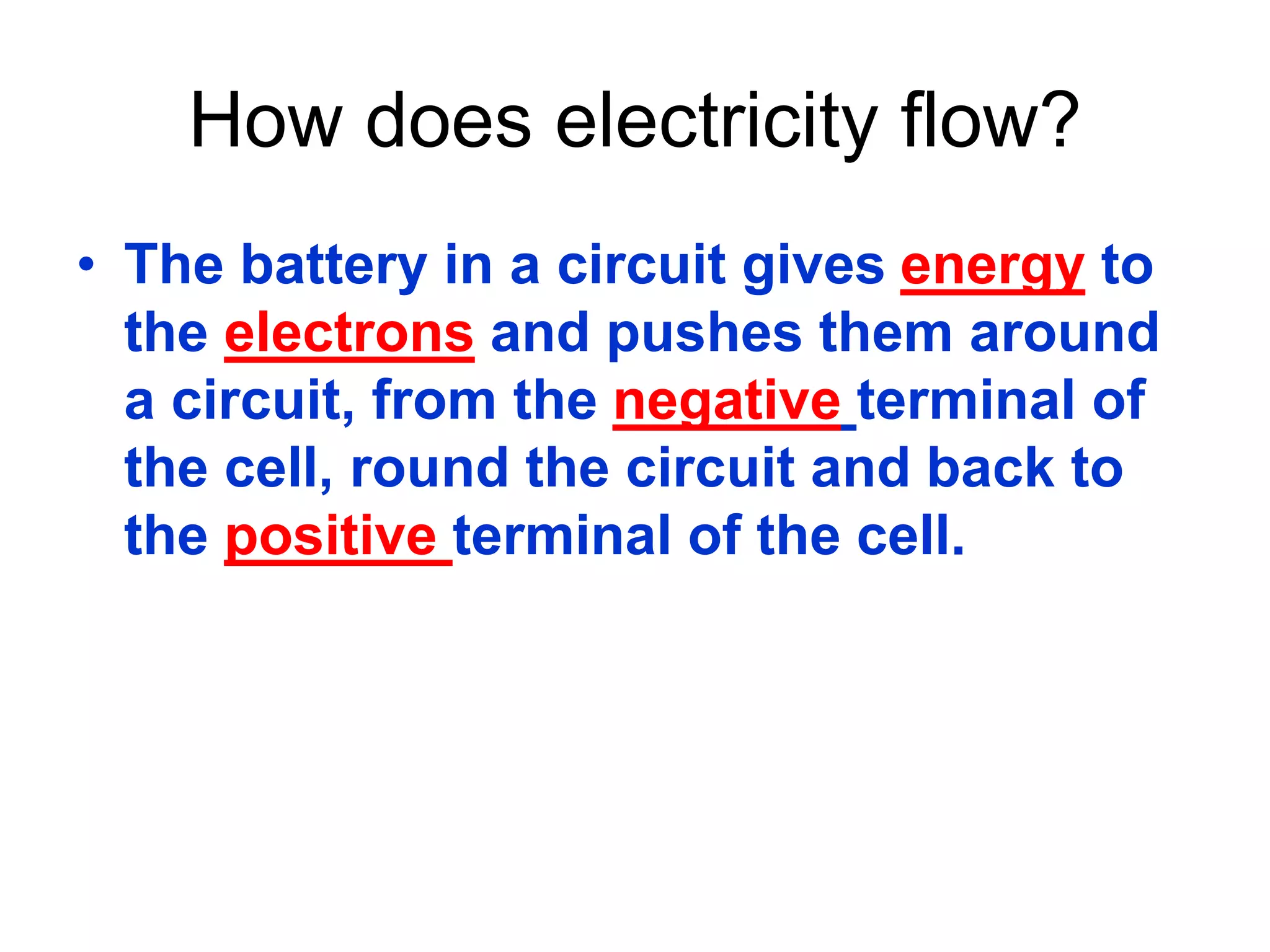 How does electricity flow? 
• The battery in a circuit gives energy to 
the electrons and pushes them around 
a circuit, from the negative terminal of 
the cell, round the circuit and back to 
the positive terminal of the cell. 
 