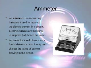 Ammeter
• An ammeter is a measuring
instrument used to measure
the electric current in a circuit.
Electric currents are measured
in amperes (A), hence the name.
• An ammeter should have a very
low resistance so that it may not
change the value of current
flowing in the circuit.
 