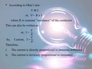 • According to Ohm’s law:
V ∝ I
or, V= R x I.
where R is constant “resistance” of the conductor.
This can also be written as –
or, I =
𝑉
𝑅
.
So, Current, I =
𝑉
𝑅
.
Therefore,
i. The current is directly proportional to potential difference.
ii. The current is inversely proportional to resistance.
 