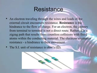 Resistance
• An electron traveling through the wires and loads of the
external circuit encounters resistance. Resistance is the
hindrance to the flow of charge. For an electron, the journey
from terminal to terminal is not a direct route. Rather, it is a
zigzag path that results from countless collisions with fixed
atoms within the conducting material. The electrons encounter
resistance - a hindrance to their movement.
• The S.I. unit of resistance is ohm’s (Ω).
 