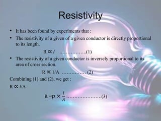 Resistivity
• It has been found by experiments that :
• The resistivity of a given of a given conductor is directly proportional
to its length.
R ∝ l ……………..(1)
• The resistivity of a given conductor is inversely proportional to its
area of cross section.
R ∝ 1/A …………… (2)
Combining (1) and (2), we get :
R ∝ l/A
R =𝑝 ×
𝑙
𝐴
………………….(3)
 