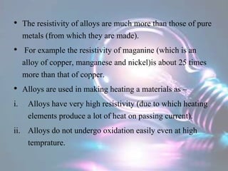 • The resistivity of alloys are much more than those of pure
metals (from which they are made).
• For example the resistivity of maganine (which is an
alloy of copper, manganese and nickel)is about 25 times
more than that of copper.
• Alloys are used in making heating a materials as –
i. Alloys have very high resistivity (due to which heating
elements produce a lot of heat on passing current).
ii. Alloys do not undergo oxidation easily even at high
temprature.
 