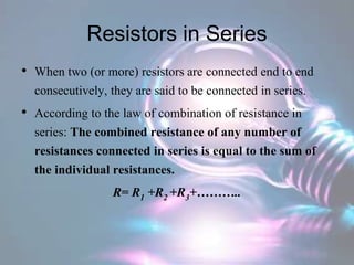 Resistors in Series
• When two (or more) resistors are connected end to end
consecutively, they are said to be connected in series.
• According to the law of combination of resistance in
series: The combined resistance of any number of
resistances connected in series is equal to the sum of
the individual resistances.
R= R1 +R2 +R3+………..
 