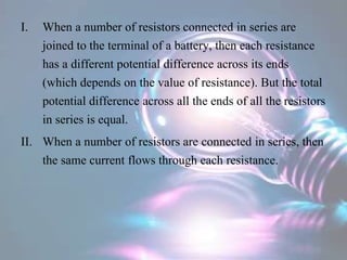 I. When a number of resistors connected in series are
joined to the terminal of a battery, then each resistance
has a different potential difference across its ends
(which depends on the value of resistance). But the total
potential difference across all the ends of all the resistors
in series is equal.
II. When a number of resistors are connected in series, then
the same current flows through each resistance.
 