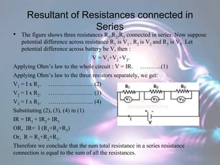 Resultant of Resistances connected in
Series
• The figure shows three resistances R1,R2,R3 connected in series. Now suppose
potential difference across resistance R1 is V1 , R2 is V2 and R3 is V3. Let
potential difference across battery be V, then :
V = V1+V2+V3.
Applying Ohm’s law to the whole circuit : V = IR. ………..(1)
Applying Ohm’s law to the three resistors separately, we get:
V1 = I x R1. ………………….. (2)
V2 = I x R2. ………………….. (3)
V3 = I x R3. ………………….. (4)
Substituting (2), (3), (4) in (1)
IR = IR1 + IR2+ IR3
OR, IR= I (R1+R2+R3)
Or, R = R1+R2+R3 .
Therefore we conclude that the sum total resistance in a series resistance
connection is equal to the sum of all the resistances.
 