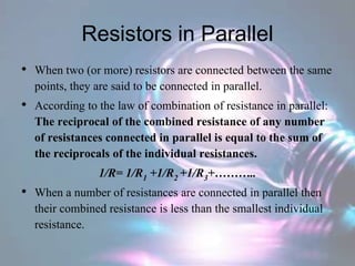 Resistors in Parallel
• When two (or more) resistors are connected between the same
points, they are said to be connected in parallel.
• According to the law of combination of resistance in parallel:
The reciprocal of the combined resistance of any number
of resistances connected in parallel is equal to the sum of
the reciprocals of the individual resistances.
1/R= 1/R1 +1/R2 +1/R3+………..
• When a number of resistances are connected in parallel then
their combined resistance is less than the smallest individual
resistance.
 