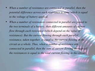 • When a number of resistance are connected in parallel, then the
potential difference across each resistance is same which is equal
to the voltage of battery applied.
• When a number of resistances connected in parallel are joined to
the two terminals of a battery, then different amounts of current
flow through each resistance (which depend on the value of
resistance). But the current flowing through each parallel
resistance, taken together, is equal to the current flowing in the
circuit as a whole. Thus, when a number of resistance are
connected in parallel, then the sum of current flowing through all
the resistances is equal to the total current flowing in the circuit.
 