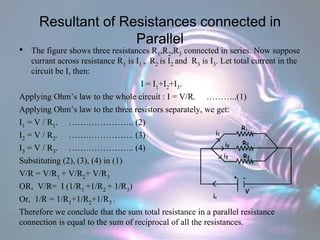 Resultant of Resistances connected in
Parallel
• The figure shows three resistances R1,R2,R3 connected in series. Now suppose
currant across resistance R1 is I1 , R2 is I2 and R3 is I3. Let total current in the
circuit be I, then:
I = I1+I2+I3.
Applying Ohm’s law to the whole circuit : I = V/R. ………..(1)
Applying Ohm’s law to the three resistors separately, we get:
I1 = V / R1. ………………….. (2)
I2 = V / R2. ………………….. (3)
I3 = V / R3. ………………….. (4)
Substituting (2), (3), (4) in (1)
V/R = V/R1 + V/R2+ V/R3
OR, V/R= I (1/R1 +1/R2 + 1/R3)
Or, 1/R = 1/R1+1/R2+1/R3 .
Therefore we conclude that the sum total resistance in a parallel resistance
connection is equal to the sum of reciprocal of all the resistances.
 