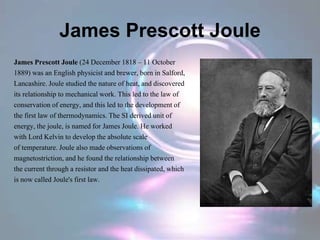 James Prescott Joule
James Prescott Joule (24 December 1818 – 11 October
1889) was an English physicist and brewer, born in Salford,
Lancashire. Joule studied the nature of heat, and discovered
its relationship to mechanical work. This led to the law of
conservation of energy, and this led to the development of
the first law of thermodynamics. The SI derived unit of
energy, the joule, is named for James Joule. He worked
with Lord Kelvin to develop the absolute scale
of temperature. Joule also made observations of
magnetostriction, and he found the relationship between
the current through a resistor and the heat dissipated, which
is now called Joule's first law.
 