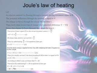 Joule’s law of heating
Let
An electric current I is flowing through a resistor having resistance equal to R.
The potential difference through the resistor is equal to V.
The charge Q flows through the circuit for the time t.
Thus, work done in moving of charge Q of potential difference V = VQ
Since, this charge Q flows through the circuit for time t,
 