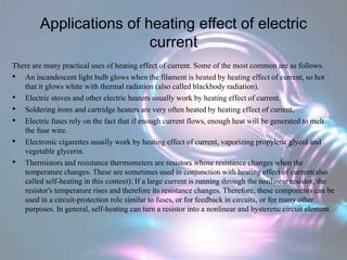 Applications of heating effect of electric
current
There are many practical uses of heating effect of current. Some of the most common are as follows.
• An incandescent light bulb glows when the filament is heated by heating effect of current, so hot
that it glows white with thermal radiation (also called blackbody radiation).
• Electric stoves and other electric heaters usually work by heating effect of current.
• Soldering irons and cartridge heaters are very often heated by heating effect of current.
• Electric fuses rely on the fact that if enough current flows, enough heat will be generated to melt
the fuse wire.
• Electronic cigarettes usually work by heating effect of current, vaporizing propylene glycol and
vegetable glycerin.
• Thermistors and resistance thermometers are resistors whose resistance changes when the
temperature changes. These are sometimes used in conjunction with heating effect of current(also
called self-heating in this context): If a large current is running through the nonlinear resistor, the
resistor's temperature rises and therefore its resistance changes. Therefore, these components can be
used in a circuit-protection role similar to fuses, or for feedback in circuits, or for many other
purposes. In general, self-heating can turn a resistor into a nonlinear and hysteretic circuit element.
 