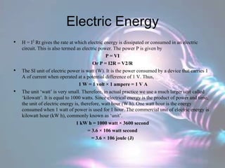 Electric Energy
• H = I2 Rt gives the rate at which electric energy is dissipated or consumed in an electric
circuit. This is also termed as electric power. The power P is given by
P = VI
Or P = I2R = V2/R
• The SI unit of electric power is watt (W). It is the power consumed by a device that carries 1
A of current when operated at a potential difference of 1 V. Thus,
1 W = 1 volt × 1 ampere = 1 V A
• The unit ‘watt’ is very small. Therefore, in actual practice we use a much larger unit called
‘kilowatt’. It is equal to 1000 watts. Since electrical energy is the product of power and time,
the unit of electric energy is, therefore, watt hour (W h). One watt hour is the energy
consumed when 1 watt of power is used for 1 hour. The commercial unit of electric energy is
kilowatt hour (kW h), commonly known as ‘unit’.
1 kW h = 1000 watt × 3600 second
= 3.6 × 106 watt second
= 3.6 × 106 joule (J)
 