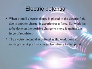 Electric potential
• When a small electric charge is placed in the electric field
due to another charge, it experiences a force. So, work has
to be done on the positive charge to move it against this
force of repulsion.
• The electric potential is defined as the work done in
moving a unit positive charge fro infinity to that point.
 