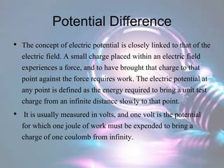 Potential Difference
• The concept of electric potential is closely linked to that of the
electric field. A small charge placed within an electric field
experiences a force, and to have brought that charge to that
point against the force requires work. The electric potential at
any point is defined as the energy required to bring a unit test
charge from an infinite distance slowly to that point.
• It is usually measured in volts, and one volt is the potential
for which one joule of work must be expended to bring a
charge of one coulomb from infinity.
 