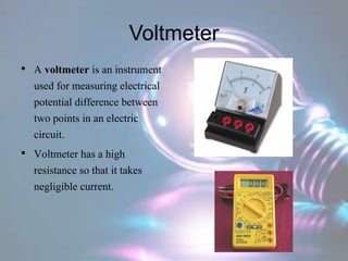 Voltmeter
• A voltmeter is an instrument
used for measuring electrical
potential difference between
two points in an electric
circuit.
• Voltmeter has a high
resistance so that it takes
negligible current.
 