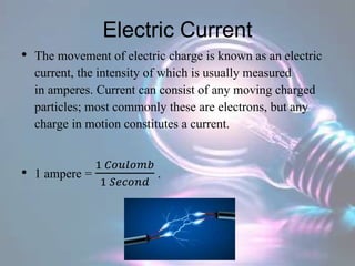 Electric Current
• The movement of electric charge is known as an electric
current, the intensity of which is usually measured
in amperes. Current can consist of any moving charged
particles; most commonly these are electrons, but any
charge in motion constitutes a current.
• 1 ampere =
1 𝐶𝑜𝑢𝑙𝑜𝑚𝑏
1 𝑆𝑒𝑐𝑜𝑛𝑑
.
 
