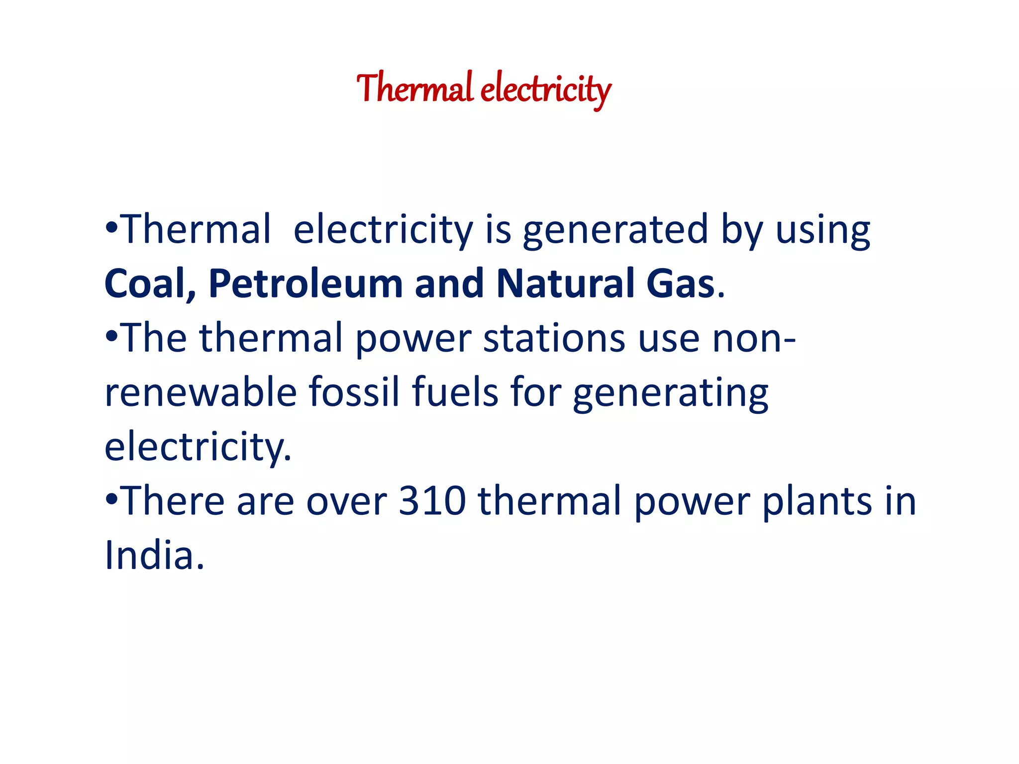 Thermal electricity 
•Thermal electricity is generated by using 
Coal, Petroleum and Natural Gas. 
•The thermal power stations use non-renewable 
fossil fuels for generating 
electricity. 
•There are over 310 thermal power plants in 
India. 
 