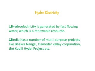 Hydro Electricity 
Hydroelectricity is generated by fast flowing 
water, which is a renewable resource. 
India has a number of multi-purpose projects 
like Bhakra Nangal, Damodar valley corporation, 
the Kopili Hydel Project etc. 
 