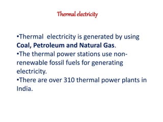 Thermal electricity 
•Thermal electricity is generated by using 
Coal, Petroleum and Natural Gas. 
•The thermal power stations use non-renewable 
fossil fuels for generating 
electricity. 
•There are over 310 thermal power plants in 
India. 
 