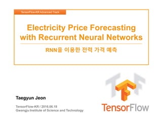 Taegyun Jeon
TensorFlow-KR / 2016.06.18
Gwangju Institute of Science and Technology
Electricity Price Forecasting
with Recurrent Neural Networks
RNN을 이용한 전력 가격 예측
TensorFlow-KR Advanced Track
 