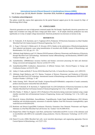 ISSN 2350-1049
International Journal of Recent Research in Interdisciplinary Sciences (IJRRIS)
Vol. 3, Issue 4, pp: (10-14), Month: October - December 2016, Available at: www.paperpublications.org
Page | 13
Paper Publications
b. Conclusion acknowledgement:
The authors would like express their appreciation for the partial financial support given for this research by Dept. of
Microbiology Birla College.
IV. CONCLUSION
Electricity generation not seen in high protein contained sample like fish Sample. Significantly electricity generation was
significantly on 1st day of sample voltage measurement. Electricity production was decreases as increase in day
REFERENCES
[1] K. Vizhemehr , H. R. Kariminia. and S. Yaghmaei (2012), Production Of Electricity Generation in a Duel Chamber
Microbial Fuel Cell, Iranian Journal of Chemical Engineering ,Vol. 9, No. 1
[2] A. Tyagi, S. Dwivedi, S. Mishra and A. D. Srivastav (2012), Studies on the optimization of Bioelectricityproduction
from industrial and domestic waste using immobilization of microbial cells ISABB, Journal of Biotechnology and
Bioinformatics, Vol. 2(2), pp. (18 – 25).
[3] Abhilasha Singh Mathuriya and V.N. Sharma.(2010)Treatment of Brewery Wastewater and Production of Electricity
through Microbial Fuel CellTechnology. International Journal ofBiotechnology and Biochemistry ISSN0973-2691
Volume 6 Number 1, pp. (71–80).
[4] AyhanDemibas. (2000)Biomass recourses facilities and biomass conversion processing for fuels and chemical.
Energy conversion and management. Elsevier vol-42(1357-1378)
[5] AyhanDemibas(2004) Combustion characteristics of different biomass fuels .Elsevier.Progress in Energy and
Combustion Science vol-30 (219–230)
[6] Ashley E. Franks and Kelly P. Nevins (2010) Microbial Fuel Cells, A Current Review Energies, vol-3, (899-919)
[7] Abhilasha Singh Mathuriya and V.N. Sharma, Treatment of Brewery Wastewater and Production of Electricity
through Microbial Fuel Cell Technology .International Journal of Biotechnology and Biochemistry ISSN 0973-2691
Volume 6 Number 1 (2010) pp. 71–80
[8] Andre Gruning, Nelli J Beecroft and Claudio Avignone-Rossa(2014)Metabolic composition of anode community
predicts electrical power inmicrobial fuel cells.Biorxiv
[9] Khazraei Vizhemehr, H. R. Kariminia, S. YaghmaeiAzadi Ave.(2012),Prediction of Electricity Generation in a Duel
Chamber Microbial Fuel Cell Iranian Journal of Chemical Engineering Vol. 9, No. 1 (Winter), IAChE
[10] B.K. Pandey, V. Mishra, S. Agrawal. (2011) Production of bio-electricity during wastewater treatment using a single
chamber microbial fuel cell.International Journal of Engineering, Science and Technology Vol. 3, No. 4,2011, pp.
(42-47)
[11] Bhavik K. Acharya ,HilorPathak , SarayuMohana , YogeshShouche, Vasdev Singh ,DattaMadamwar. (2011) Kinetic
modelling and microbialcommunity assessment of anaerobic biphasic fixed film bioreactor treatingdistillery spent
wash.Elseviervol-45(4248-4259)
[12] Bookimin and Brucee.Logan(2004) Continuous Electricity Generation from Domestic Wastewater and Organic
Substrates in a Flat Plate Microbial Fuel cell Environ. Sci. Technol. Vol-38 (5809-5814)
[13] Deepak Pant, Gilbert Van Bogaert, Ludo Diels, and Karolien Vanbroekhoven(2010) A review of the substrates used
in microbialfuel cells (MFCs) for sustainable energy production. Elsevier, Bioresource Technology vol-101 (1533–
1543)
[14] Derek R Lovely (2006) Microbial fuel cells: novel microbial physiologies and engineering approaches Elsevier
Current Opinion in Biotechnology, vol-17(327–332)
 