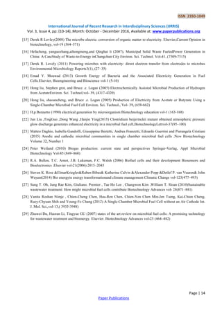 ISSN 2350-1049
International Journal of Recent Research in Interdisciplinary Sciences (IJRRIS)
Vol. 3, Issue 4, pp: (10-14), Month: October - December 2016, Available at: www.paperpublications.org
Page | 14
Paper Publications
[15] Derek R Lovley(2008) The microbe electric: conversion of organic matter to electricity. Elsevier,Current Opinion in
biotechnology, vol-19 (564–571)
[16] Hefacheng, yanguozhang,aihongmeng,and Qinghai li (2007), Municipal Solid Waste FueledPower Generation in
China: A CaseStudy of Waste-to-Energy inChangchun City Environ. Sci. Technol. Vol-41, (7509-7515)
[17] Derek R. Lovely (2011) Powering microbes with electricity: direct electron transfer from electrodes to microbes
Environmental Microbiology Reports3(1), (27–35)
[18] Emad Y. Moawad (2013) Growth Energy of Bacteria and the Associated Electricity Generation in Fuel
Cells.Elsevier, Bioengineering and Bioscience vol-1 (5-10)
[19] Hong liu, Stephen grot, and Bruce .e. Logan (2005) Electrochemically Assisted Microbial Production of Hydrogen
from AcetateEnviron. Sci. Technol,vol- 39, (4317-4320)
[20] Hong liu, shaoancheng, and Bruce .e. Logan (2005) Production of Electricity from Acetate or Butyrate Using a
Single-Chamber Microbial Fuel Cell Environ. Sci. Technol., Vol- 39, (658-662)
[21] H.p.Bennetto (1990) electrical generation by microorganism Biotechnology education vol-1 (163-168)
[22] Jun Liu ,TingGuo ,Dong Wang ,Hanjie Ying(2015) Clostridium beijerinckii mutant obtained atmospheric pressure
glow discharge generates enhanced electricity in a microbial fuel cell,BiotechnologyLettvol-37(95–100)
[23] Matteo Daghio, Isabella Gandolfi, Giuseppina Bestetti, Andrea Franzetti, Edoardo Guerrini and Pierangela Cristiani
(2015) Anodic and cathodic microbial communities in single chamber microbial fuel cells .New Biotechnology
Volume 32, Number 1
[24] Peter Weiland (2010) Biogas production: current state and perspectives Springer-Verlag, Appl Microbial
Biotechnology Vol-85 (849–860)
[25] R.A. Bullen, T.C. Arnot, J.B. Lakeman, F.C. Walsh (2006) Biofuel cells and their development Biosensors and
Bioelectronics .Elsevier vol-21(2006) 2015–2045
[26] Steven K. Rose &ElmarKriegler&Ruben Bibas& Katherine Calvin &Alexander Popp &Detlef P. van Vuuren& John
Weyant(2014) Bio energyin energy transformationand climate management Climatic Change vol-123(477–493)
[27] Sung T. Oh, Jung Rae Kim, Giuliano. Premier , Tae Ho Lee , Changwon Kim ,William T. Sloan (2010)Sustainable
wastewater treatment: How might microbial fuel cells contribute Biotechnology Advances vol- 28(871–881)
[28] Vanita Roshan Nimje , Chien-Cheng Chen, Hau-Ren Chen, Chien-Yen Chen Min-Jen Tseng, Kai-Chien Cheng,
Ruey-Chyuan Shih and Young-Fo Chang (2012) A Single-Chamber Microbial Fuel Cell without an Air Cathode Int.
J. Mol. Sci.,vol-13,( 3933-3948)
[29] Zhuwei Du, Haoran Li, Tingyue GU (2007) states of the art review on microbial fuel cells: A promising technology
for wastewater treatment and bioenergy. Elsevier. Biotechnology Advances vol-25 (464–482)
 