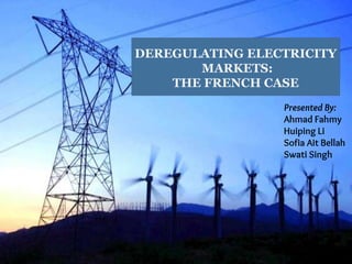 DEREGULATING ELECTRICITY
MARKETS:
THE FRENCH CASE
Presented By:
Ahmad Fahmy
Huiping Li
Sofia Ait Bellah
Swati Singh
 