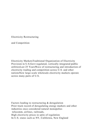 Electricity Restructuring
and Competition
Electricity MarketsTraditional Organization of Electricity
Provision in U.S.Govt regulated, vertically integrated public
utilitiesLast 25 YearsWave of restructuring and introduction of
electricity trading and competition across U.S. and other
nationsNow large-scale wholesale electricity markets operate
across many parts of U.S.
Factors leading to restructuring & deregulation
Prior track record of deregulating energy markets and other
industries once considered natural monopolies
telecomm, airlines, railroads,
High electricity prices in spite of regulation
In U.S. states such as NY, California, New England
 