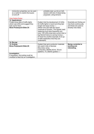 conduction properties can be used
as a switch to switch the buzzer
on and off.
View Safety Notes
probably open up into an Q/A
session with lots of ideas being
proposed- using sensors.
13. Applications
Finally show slide of traffic lights
which use LEDs and suggest they
look out for them.
Show Powerpoint Slide 25
Explain that the development of LEDs
for traffic lights is recent and they last
longer and save money ---
(When one LED fails the signal
continues to function. The signals need
replacing much less frequently and
even 100 LEDs draw less current than a
big filament lamp so saving money.)
Or lead into another example of an up-
to-date application that they can
understand.
Scientists are finding out
new facts continuously
and these are used to
develop new ideas.
14. Re-cap
15. Ending
Show Powerpoint Slide 28
Explain that semi-conductor materials
are used in lots of devices
they enjoy using.
Computers, Mobile phone, Sound
systems, TV, Electric guitars----
Being a scientist is
exciting and
interesting.
Investigation
If necessary, the ending could be
modified to lead into an investigation.
 