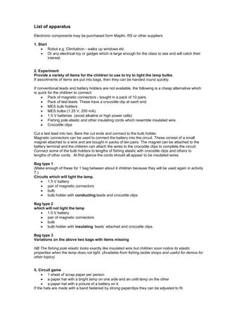 List of apparatus
Electronic components may be purchased form Maplin, RS or other suppliers
1. Start
 Robot e.g. Climbatron - walks up windows etc
 Or any electrical toy or gadget which is large enough for the class to see and will catch their
interest.
2. Experiment
Provide a variety of items for the children to use to try to light the lamp bulbs.
If assortments of items are put into bags, then they can be handed round quickly.
If conventional leads and battery holders are not available, the following is a cheap alternative which
is quick for the children to connect:
 Pack of magnetic connectors - bought in a pack of 10 pairs.
 Pack of test leads. These have a crocodile clip at each end.
 MES bulb holders
 MES bulbs (1.25 V, 250 mA).
 1.5 V batteries (avoid alkaline or high power cells)
 Fishing pole elastic and other insulating cords which resemble insulated wire.
 Crocodile clips
Cut a test lead into two. Bare the cut ends and connect to the bulb holder.
Magnetic connectors can be used to connect the battery into the circuit. These consist of a small
magnet attached to a wire and are bought in packs of ten pairs. The magnet can be attached to the
battery terminal and the children can attach the wires to the crocodile clips to complete the circuit.
Connect some of the bulb holders to lengths of fishing elastic with crocodile clips and others to
lengths of other cords. At first glance the cords should all appear to be insulated wires.
Bag type 1
(Make enough of these for 1 bag between about 4 children because they will be used again in activity
7.)
Circuits which will light the lamp.
 1.5 V battery
 pair of magnetic connectors
 bulb
 bulb holder with conducting leads and crocodile clips
Bag type 2
which will not light the lamp
 1.5 V battery
 pair of magnetic connectors
 bulb
 bulb holder with insulating ‗leads‘ attached and crocodile clips.
Bag type 3
Variations on the above two bags with items missing
NB The fishing pole elastic looks exactly like insulated wire but children soon notice its elastic
properties when the lamp does not light. (Available from fishing tackle shops and useful for demos for
other topics)
5. Circuit game
 1 sheet of scrap paper per person
 a paper hat with a bright lamp on one side and an unlit lamp on the other
 a paper hat with a picture of a battery on it.
If the hats are made with a band fastened by strong paperclips they can be adjusted to fit.
 