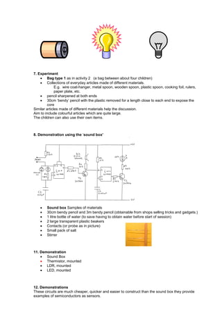 7. Experiment
 Bag type 1 as in activity 2 (a bag between about four children)
 Collections of everyday articles made of different materials.
E.g. wire coat-hanger, metal spoon, wooden spoon, plastic spoon, cooking foil, rulers,
paper plate, etc.
 pencil sharpened at both ends
 30cm ‗bendy‘ pencil with the plastic removed for a length close to each end to expose the
core
Similar articles made of different materials help the discussion.
Aim to include colourful articles which are quite large.
The children can also use their own items.
8. Demonstration using the ‗sound box’
 Sound box Samples of materials
 30cm bendy pencil and 3m bendy pencil (obtainable from shops selling tricks and gadgets.)
 1 litre bottle of water (to save having to obtain water before start of session)
 2 large transparent plastic beakers
 Contacts (or probe as in picture)
 Small pack of salt
 Stirrer
11. Demonstration
 Sound Box
 Thermistor, mounted
 LDR, mounted
 LED, mounted
12. Demonstrations
These circuits are much cheaper, quicker and easier to construct than the sound box they provide
examples of semiconductors as sensors.
 