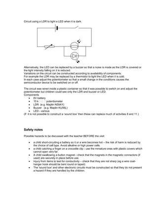 Circuit using a LDR to light a LED when it is dark.
Alternatively, the LED can be replaced by a buzzer so that a noise is made as the LDR is covered or
the light intensity falling on it is reduced.
Variations on the circuit can be constructed according to availability of components.
For example the LDR may be replaced by a thermistor to light the LED when it is cold.
In each case adjust the potentiometer so that a small change in the conditions causes the
semiconductor device to be switched on or off.
The circuit was wired inside a plastic container so that it was possible to switch on and adjust the
potentiometer but children could see only the LDR and buzzer or LED.
Components
 6V battery
 10 kpotentiometer
 LDR (e.g. Maplin N59AY)
 Buzzer (e.g. Maplin KU56L)
 LED - various
(If it is not possible to construct a ‗sound box‘ then these can replace much of activities 8 and 11.)
Safety notes
Possible hazards to be discussed with the teacher BEFORE the visit:
 a child short-circuiting a battery so it or a wire becomes hot – the risk of harm is reduced by
the choice of cell type. Avoid alkaline or high power cells.
 a child catching a finger on a crocodile clip - use the miniature ones with plastic covers which
cannot open very far.
 A child swallowing a button magnet - check that the magnets in the magnetic connectors (if
used) are securely in place before use.
 Injury from items to test for conductivity – check that they are not sharp (eg a wire coat-
hanger hook should be bent round or taped)
 The 'sound box' and other electronic circuits must be constructed so that they do not present
a hazard if they are handled by the children.
 