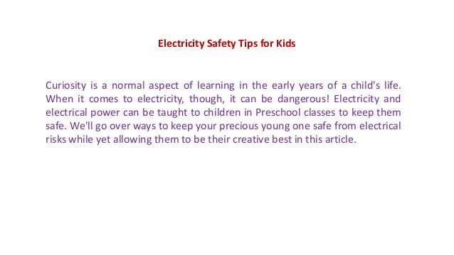Electricity Safety Tips for Kids
Curiosity is a normal aspect of learning in the early years of a child's life.
When it comes to electricity, though, it can be dangerous! Electricity and
electrical power can be taught to children in Preschool classes to keep them
safe. We'll go over ways to keep your precious young one safe from electrical
risks while yet allowing them to be their creative best in this article.
 