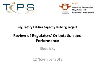 CCRED
Centre for Competition,
Regulation and
Economic Development

Regulatory Entities Capacity Building Project

Review of Regulators’ Orientation and
Performance
Electricity
12 November 2013

 
