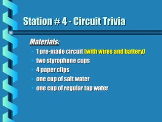 Materials:Materials:
• 1 pre-made circuit1 pre-made circuit (with wires and battery)(with wires and battery)
• two styrophone cupstwo styrophone cups
• 4 paper clips4 paper clips
• one cup of salt waterone cup of salt water
• one cup of regular tap waterone cup of regular tap water
Station # 4 - Circuit TriviaStation # 4 - Circuit Trivia
 
