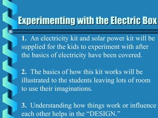 Experimenting with the Electric BoxExperimenting with the Electric Box
1. An electricity kit and solar power kit will be
supplied for the kids to experiment with after
the basics of electricity have been covered.
2. The basics of how this kit works will be
illustrated to the students leaving lots of room
to use their imaginations.
3. Understanding how things work or influence
each other helps in the “DESIGN.”
 