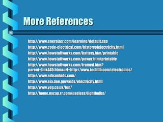 More ReferencesMore References
http://www.energizer.com/learning/default.asphttp://www.energizer.com/learning/default.asp
http://www.code-electrical.com/historyofelectricity.htmlhttp://www.code-electrical.com/historyofelectricity.html
http://www.howstuffworks.com/battery.htm/printablehttp://www.howstuffworks.com/battery.htm/printable
http://www.howstuffworks.com/power.htm/printablehttp://www.howstuffworks.com/power.htm/printable
http://www.howstuffworks.com/framed.htm?http://www.howstuffworks.com/framed.htm?
parent=link445.htm&url=http://www.techlib.com/electronics/parent=link445.htm&url=http://www.techlib.com/electronics/
http://www.edisonkids.com/http://www.edisonkids.com/
http://www.eia.doe.gov/kids/electricity.htmlhttp://www.eia.doe.gov/kids/electricity.html
http://www.yeg.co.uk/fun/http://www.yeg.co.uk/fun/
http://home.nycap.rr.com/useless/lightbulbs/http://home.nycap.rr.com/useless/lightbulbs/
 