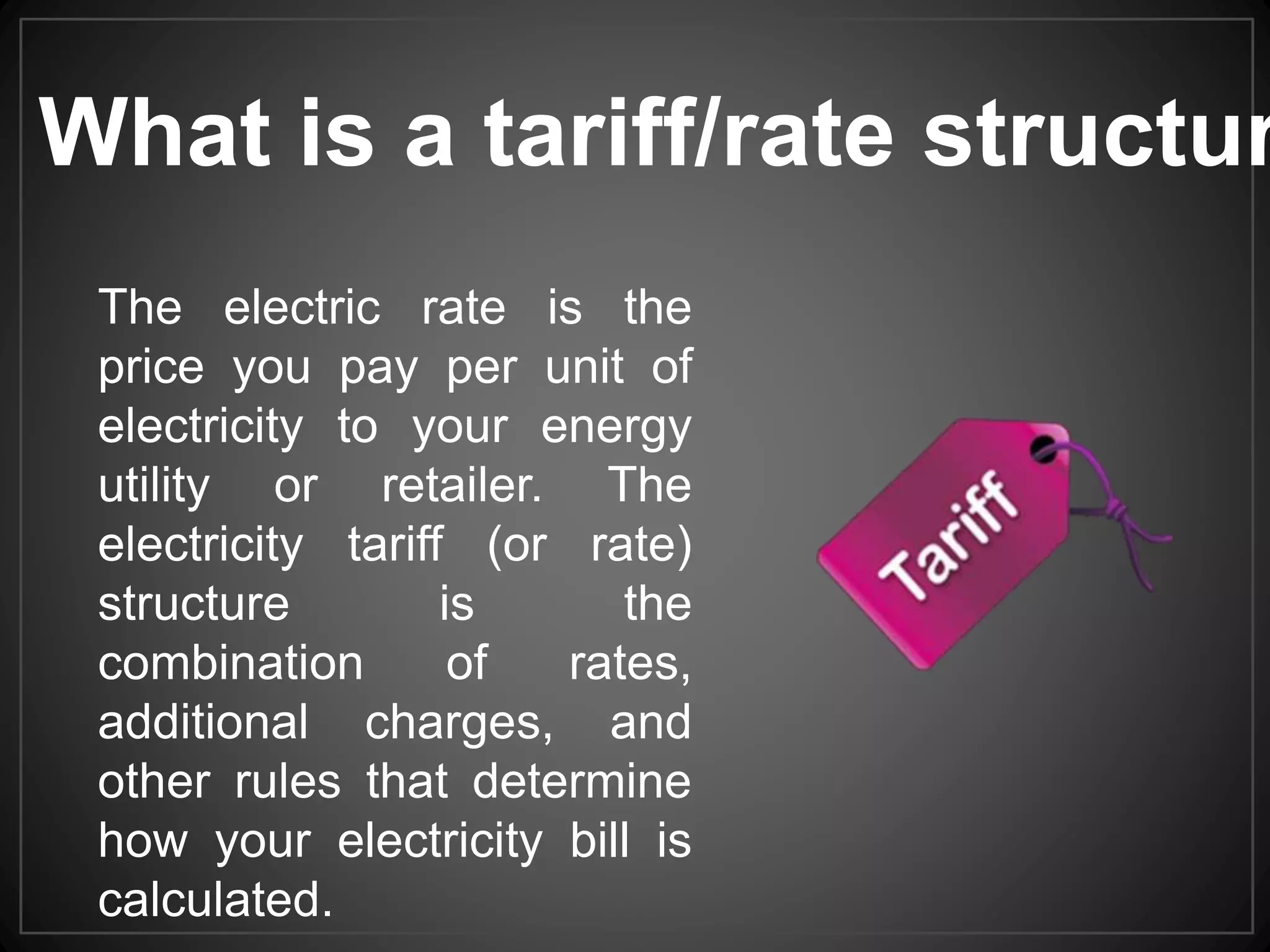 The electric rate is the
price you pay per unit of
electricity to your energy
utility or retailer. The
electricity tariff (or rate)
structure is the
combination of rates,
additional charges, and
other rules that determine
how your electricity bill is
calculated.
What is a tariff/rate structur
 