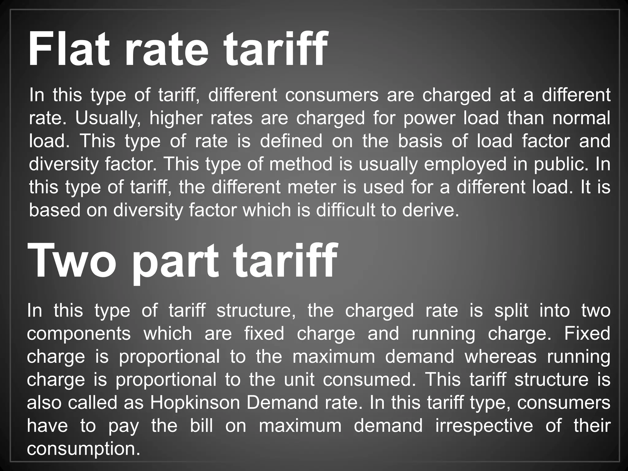Two part tariff
In this type of tariff structure, the charged rate is split into two
components which are fixed charge and running charge. Fixed
charge is proportional to the maximum demand whereas running
charge is proportional to the unit consumed. This tariff structure is
also called as Hopkinson Demand rate. In this tariff type, consumers
have to pay the bill on maximum demand irrespective of their
consumption.
In this type of tariff, different consumers are charged at a different
rate. Usually, higher rates are charged for power load than normal
load. This type of rate is defined on the basis of load factor and
diversity factor. This type of method is usually employed in public. In
this type of tariff, the different meter is used for a different load. It is
based on diversity factor which is difficult to derive.
Flat rate tariff
 