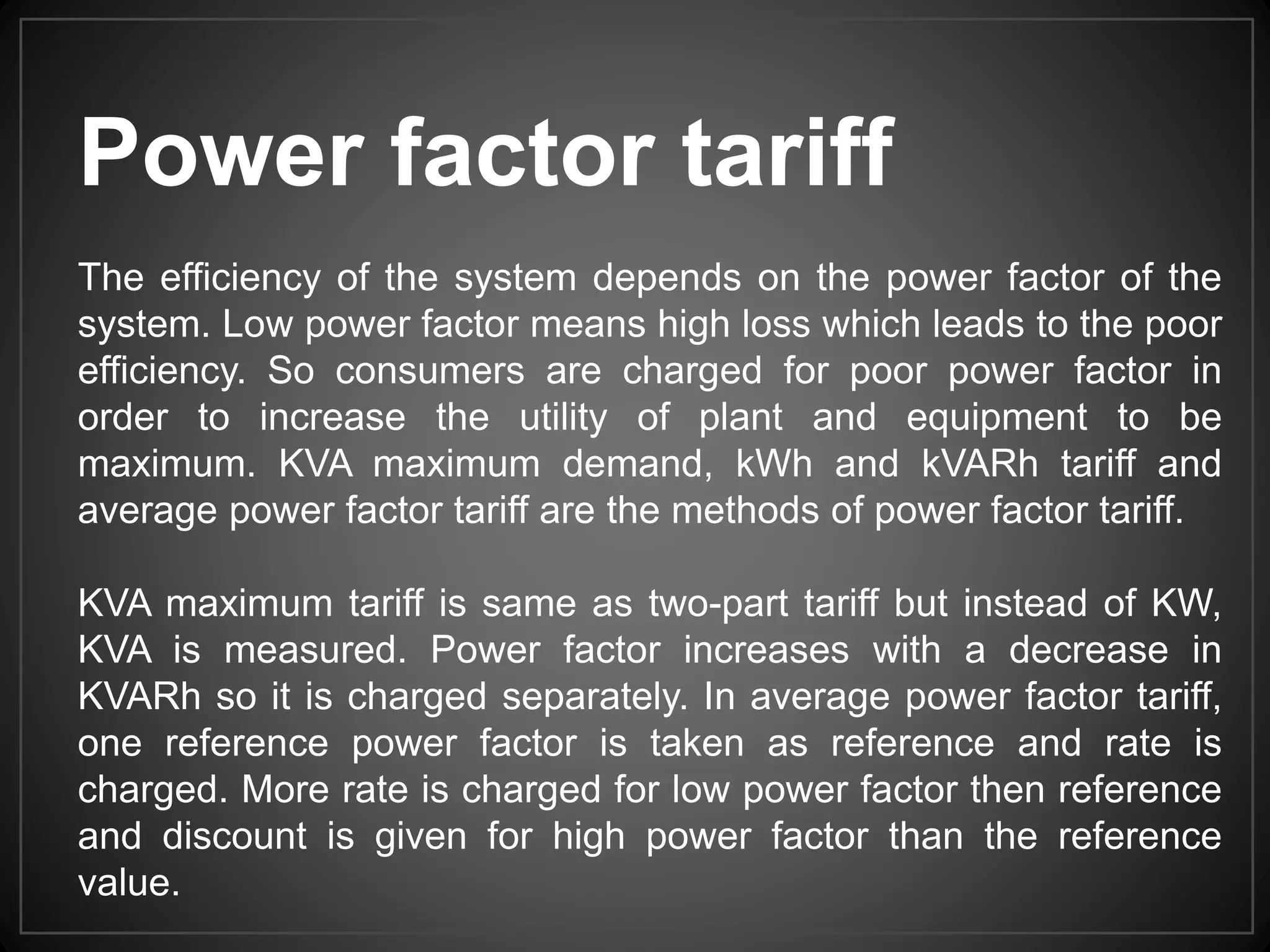 Power factor tariff
The efficiency of the system depends on the power factor of the
system. Low power factor means high loss which leads to the poor
efficiency. So consumers are charged for poor power factor in
order to increase the utility of plant and equipment to be
maximum. KVA maximum demand, kWh and kVARh tariff and
average power factor tariff are the methods of power factor tariff.
KVA maximum tariff is same as two-part tariff but instead of KW,
KVA is measured. Power factor increases with a decrease in
KVARh so it is charged separately. In average power factor tariff,
one reference power factor is taken as reference and rate is
charged. More rate is charged for low power factor then reference
and discount is given for high power factor than the reference
value.
 