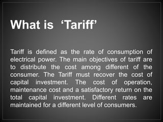 Tariff is defined as the rate of consumption of
electrical power. The main objectives of tariff are
to distribute the cost among different of the
consumer. The Tariff must recover the cost of
capital investment. The cost of operation,
maintenance cost and a satisfactory return on the
total capital investment. Different rates are
maintained for a different level of consumers.
What is ‘Tariff’
 
