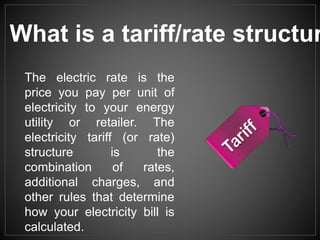 The electric rate is the
price you pay per unit of
electricity to your energy
utility or retailer. The
electricity tariff (or rate)
structure is the
combination of rates,
additional charges, and
other rules that determine
how your electricity bill is
calculated.
What is a tariff/rate structur
 