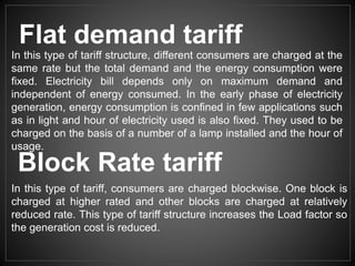 Flat demand tariff
In this type of tariff structure, different consumers are charged at the
same rate but the total demand and the energy consumption were
fixed. Electricity bill depends only on maximum demand and
independent of energy consumed. In the early phase of electricity
generation, energy consumption is confined in few applications such
as in light and hour of electricity used is also fixed. They used to be
charged on the basis of a number of a lamp installed and the hour of
usage.
Block Rate tariff
In this type of tariff, consumers are charged blockwise. One block is
charged at higher rated and other blocks are charged at relatively
reduced rate. This type of tariff structure increases the Load factor so
the generation cost is reduced.
 