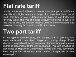 Two part tariff
In this type of tariff structure, the charged rate is split into two
components which are fixed charge and running charge. Fixed
charge is proportional to the maximum demand whereas running
charge is proportional to the unit consumed. This tariff structure is
also called as Hopkinson Demand rate. In this tariff type, consumers
have to pay the bill on maximum demand irrespective of their
consumption.
In this type of tariff, different consumers are charged at a different
rate. Usually, higher rates are charged for power load than normal
load. This type of rate is defined on the basis of load factor and
diversity factor. This type of method is usually employed in public. In
this type of tariff, the different meter is used for a different load. It is
based on diversity factor which is difficult to derive.
Flat rate tariff
 