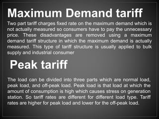 Two part tariff charges fixed rate on the maximum demand which is
not actually measured so consumers have to pay the unnecessary
price. These disadvantages are removed using a maximum
demand tariff structure in which the maximum demand is actually
measured. This type of tariff structure is usually applied to bulk
supply and industrial consumer
Maximum Demand tariff
Peak tariff
The load can be divided into three parts which are normal load,
peak load, and off-peak load. Peak load is that load at which the
amount of consumption is high which causes stress on generation
station. So tariff rates are different for different load type. Tariff
rates are higher for peak load and lower for the off-peak load.
 