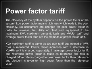 Power factor tariff
The efficiency of the system depends on the power factor of the
system. Low power factor means high loss which leads to the poor
efficiency. So consumers are charged for poor power factor in
order to increase the utility of plant and equipment to be
maximum. KVA maximum demand, kWh and kVARh tariff and
average power factor tariff are the methods of power factor tariff.
KVA maximum tariff is same as two-part tariff but instead of KW,
KVA is measured. Power factor increases with a decrease in
KVARh so it is charged separately. In average power factor tariff,
one reference power factor is taken as reference and rate is
charged. More rate is charged for low power factor then reference
and discount is given for high power factor than the reference
value.
 