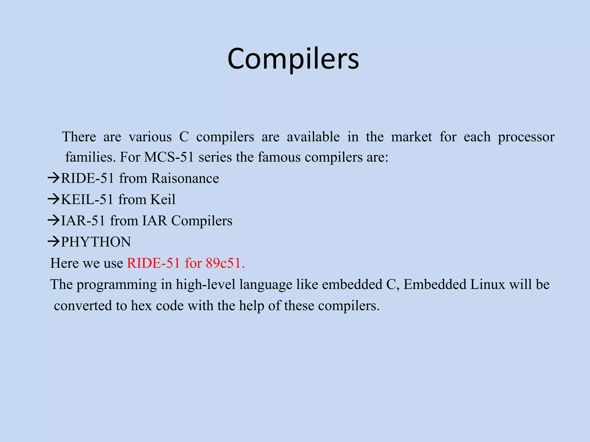 Compilers
There are various C compilers are available in the market for each processor
families. For MCS-51 series the famous compilers are:
RIDE-51 from Raisonance
KEIL-51 from Keil
IAR-51 from IAR Compilers
PHYTHON
Here we use RIDE-51 for 89c51.
The programming in high-level language like embedded C, Embedded Linux will be
converted to hex code with the help of these compilers.
 