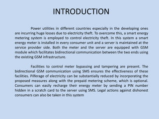 INTRODUCTION
Power utilities in different countries especially in the developing ones
are incurring huge losses due to electricity theft. To overcome this, a smart energy
metering system is employed to control electricity theft. In this system a smart
energy meter is installed in every consumer unit and a server is maintained at the
service provider side. Both the meter and the server are equipped with GSM
module which facilitates bidirectional communication between the two ends using
the existing GSM infrastructure.
Facilities to control meter bypassing and tampering are present. The
bidirectional GSM communication using SMS ensures the effectiveness of these
facilities. Pilferage of electricity can be substantially reduced by incorporating the
proposed measures along with the prepaid metering scheme, which is optional.
Consumers can easily recharge their energy meter by sending a PIN number
hidden in a scratch card to the server using SMS. Legal actions against dishonest
consumers can also be taken in this system
 